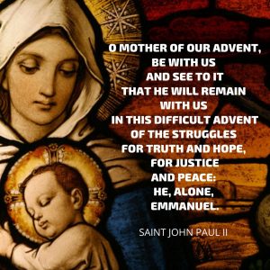 O Mother of our Advent, be with us and see to it that he will remain with us in this difficult Advent of the struggles for truth and hope, for justice and peace: He, alone, Emmanuel.