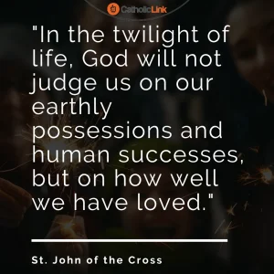 "In the twilight of life, God will not judge us on our earthly possessions and human successes, but on how well we have loved." - St. John of the Cross